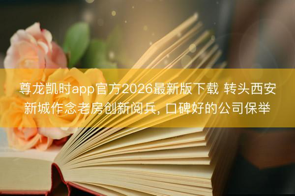 尊龙凯时app官方2026最新版下载 转头西安新城作念老房创新阅兵， 口碑好的公司保举