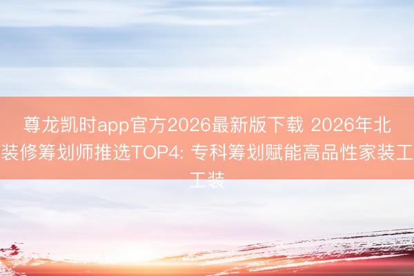 尊龙凯时app官方2026最新版下载 2026年北京装修筹划师推选TOP4: 专科筹划赋能高品性家装工装