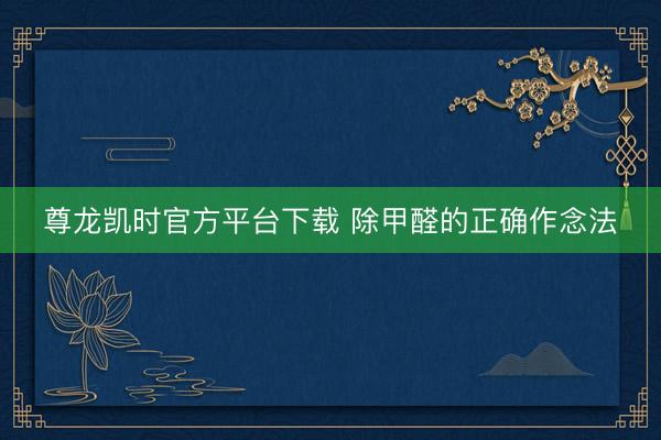 尊龙凯时官方平台下载 除甲醛的正确作念法