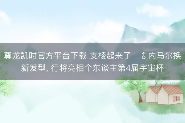 尊龙凯时官方平台下载 支棱起来了‍♂内马尔换新发型，<a href=