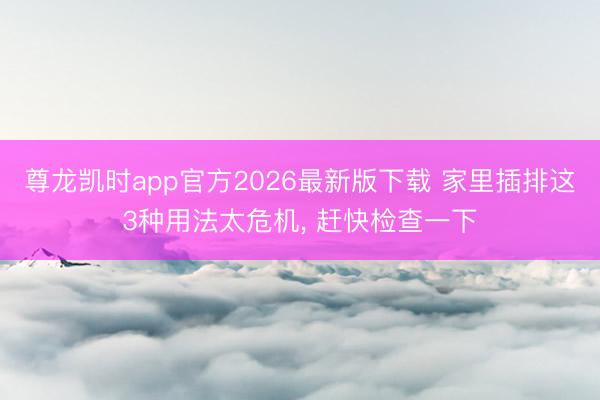 尊龙凯时app官方2026最新版下载 家里插排这3种用法太危机， 赶快检查一下