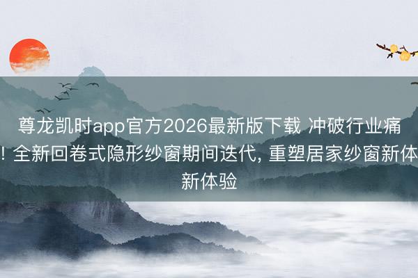 尊龙凯时app官方2026最新版下载 冲破行业痛点! 全新回卷式隐形纱窗期间迭代， 重塑居家纱窗新体验