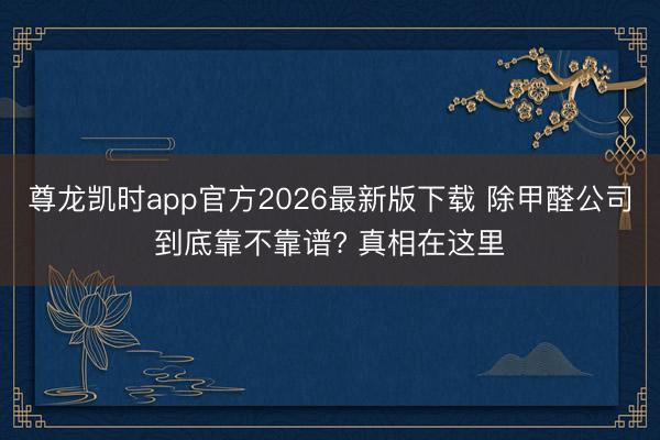 尊龙凯时app官方2026最新版下载 除甲醛公司到底靠不靠谱? 真相在这里