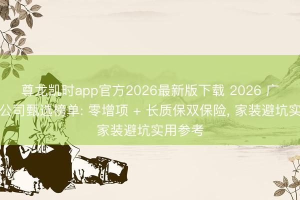 尊龙凯时app官方2026最新版下载 2026 广州装修公司甄选榜单: 零增项 + 长质保双保险， 家装避坑实用参考