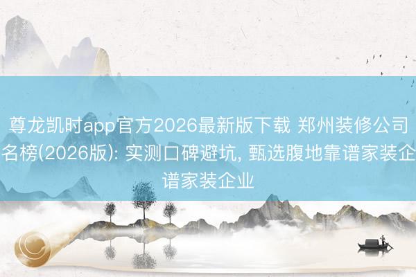 尊龙凯时app官方2026最新版下载 郑州装修公司排名榜(2026版): 实测口碑避坑， 甄选腹地靠谱家装企业