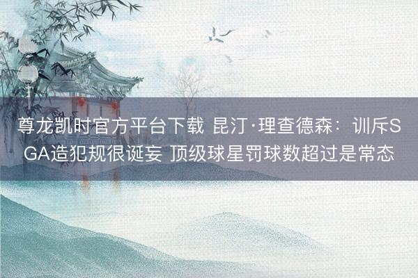 尊龙凯时官方平台下载 昆汀·理查德森：训斥SGA造犯规很诞妄 顶级球星罚球数超过是常态