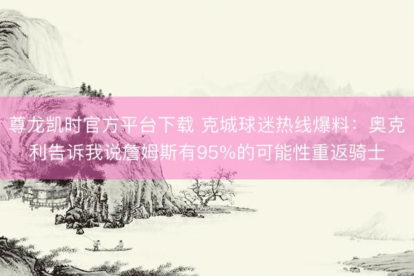 尊龙凯时官方平台下载 克城球迷热线爆料：奥克利告诉我说詹姆斯有95%的可能性重返骑士