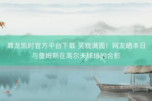 尊龙凯时官方平台下载 笑貌满面！网友晒本日与詹姆斯在高尔夫球场的合影