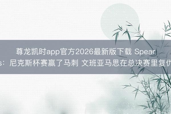 尊龙凯时app官方2026最新版下载 Spears：尼克斯杯赛赢了马刺 文班亚马思在总决赛里复仇