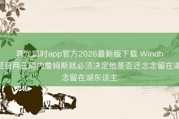 尊龙凯时app官方2026最新版下载 Windhorst：翌日两三周内詹姆斯就必须决定他是否还念念留在湖东谈主