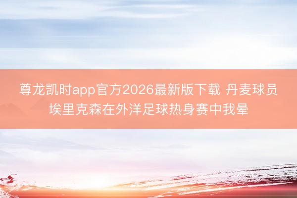 尊龙凯时app官方2026最新版下载 丹麦球员埃里克森在外洋足球热身赛中我晕