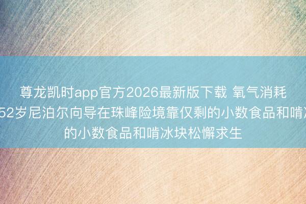 尊龙凯时app官方2026最新版下载 氧气消耗、跌入冰缝， 52岁尼泊尔向导在珠峰险境靠仅剩的小数食品和啃冰块松懈求生