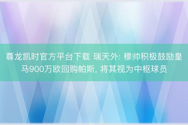 尊龙凯时官方平台下载 瑞天外: 穆帅积极鼓励皇马900万欧回购帕斯， 将其视为中枢球员