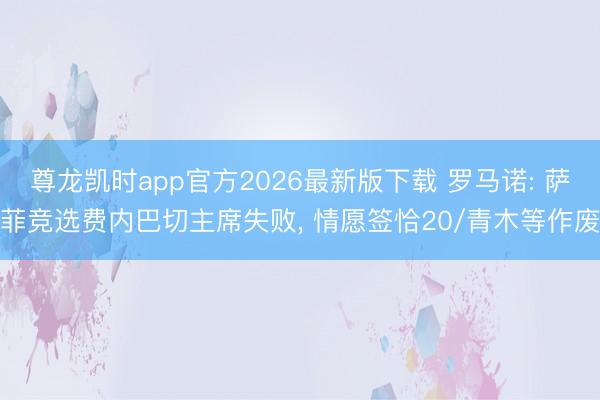 尊龙凯时app官方2026最新版下载 罗马诺: 萨菲竞选费内巴切主席失败， 情愿签恰20/青木等作废