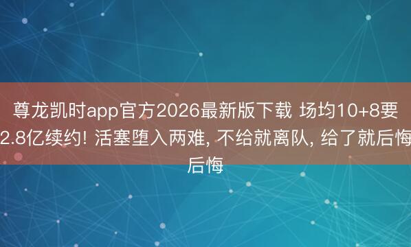 尊龙凯时app官方2026最新版下载 场均10+8要2.8亿续约! 活塞堕入两难， 不给就离队， 给了就后悔