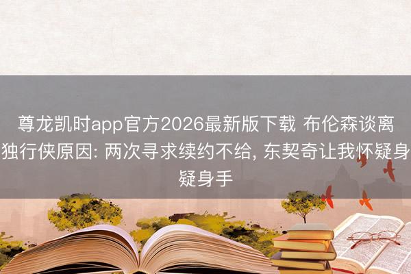 尊龙凯时app官方2026最新版下载 布伦森谈离开独行侠原因: 两次寻求续约不给， 东契奇让我怀疑身手