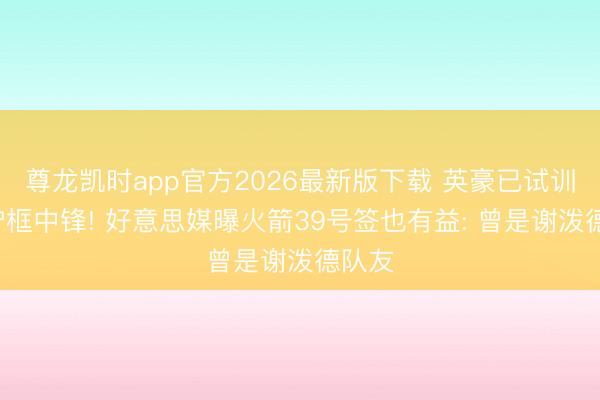 尊龙凯时app官方2026最新版下载 英豪已试训7尺护框中锋! 好意思媒曝火箭39号签也有益: 曾是谢泼德队友