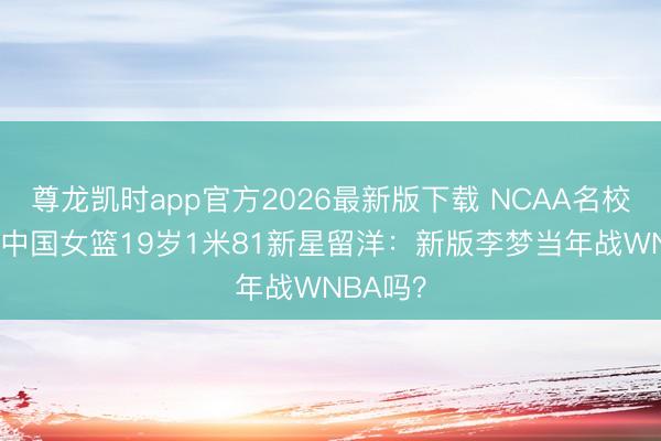 尊龙凯时app官方2026最新版下载 NCAA名校3选1！中国女篮19岁1米81新星留洋：新版李梦当年战WNBA吗？