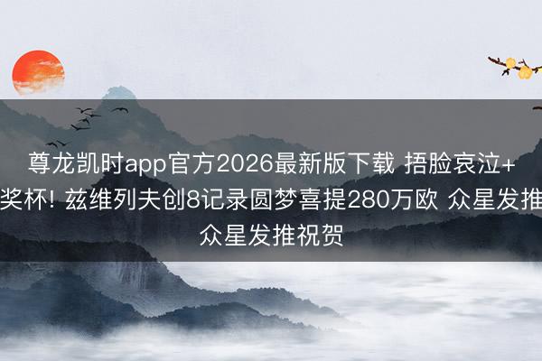 尊龙凯时app官方2026最新版下载 捂脸哀泣+亲吻奖杯! 兹维列夫创8记录圆梦喜提280万欧 众星发推祝贺