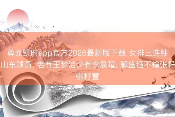 尊龙凯时app官方2026最新版下载 女排三连胜看山东球员， 老有王梦洁少有李晨瑄， 解盛钰不输张籽萱