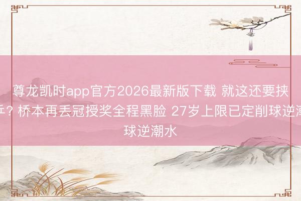 尊龙凯时app官方2026最新版下载 就这还要挟国乒? 桥本再丢冠授奖全程黑脸 27岁上限已定削球逆潮水