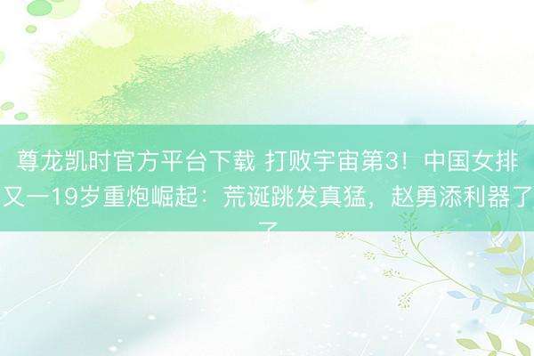 尊龙凯时官方平台下载 打败宇宙第3！中国女排又一19岁重炮崛起：荒诞跳发真猛，赵勇添利器了