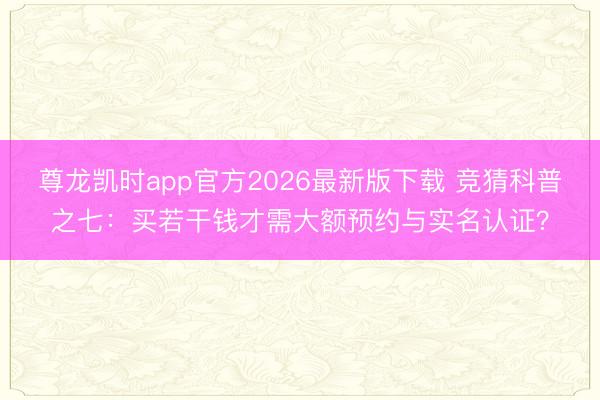 尊龙凯时app官方2026最新版下载 竞猜科普之七：买若干钱才需大额预约与实名认证？
