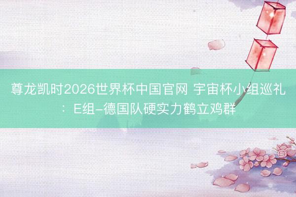 尊龙凯时2026世界杯中国官网 宇宙杯小组巡礼：E组-德国队硬实力鹤立鸡群