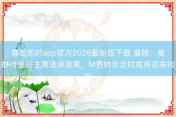 尊龙凯时app官方2026最新版下载 曼晚：曼联静待皇马主席选举效果，M费转会走时或将迎来转折