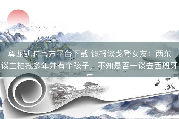 尊龙凯时官方平台下载 镜报谈戈登女友：两东谈主拍拖多年并有个孩子，不知是否一谈去西班牙