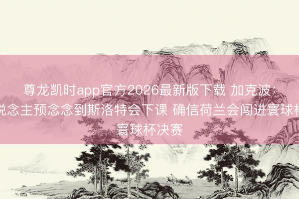 尊龙凯时app官方2026最新版下载 加克波：没东说念主预念念到斯洛特会下课 确信荷兰会闯进寰球杯决赛