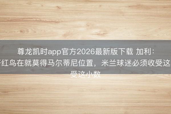 尊龙凯时app官方2026最新版下载 加利：只好红鸟在就莫得马尔蒂尼位置，米兰球迷必须收受这小数