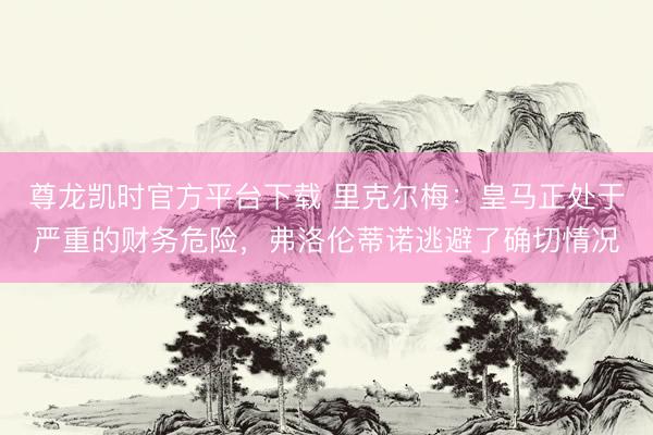 尊龙凯时官方平台下载 里克尔梅：皇马正处于严重的财务危险，弗洛伦蒂诺逃避了确切情况