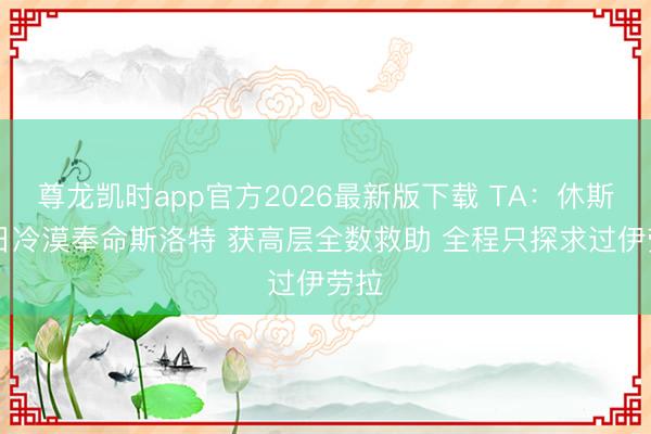 尊龙凯时app官方2026最新版下载 TA：休斯29日冷漠奉命斯洛特 获高层全数救助 全程只探求过伊劳拉