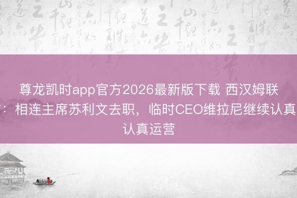 尊龙凯时app官方2026最新版下载 西汉姆联官方：相连主席苏利文去职，临时CEO维拉尼继续认真运营