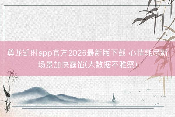 尊龙凯时app官方2026最新版下载 心情耗尽新场景加快露馅(大数据不雅察)