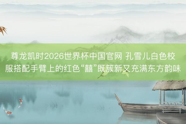 尊龙凯时2026世界杯中国官网 孔雪儿白色校服搭配手臂上的红色“囍”既簇新又充满东方韵味