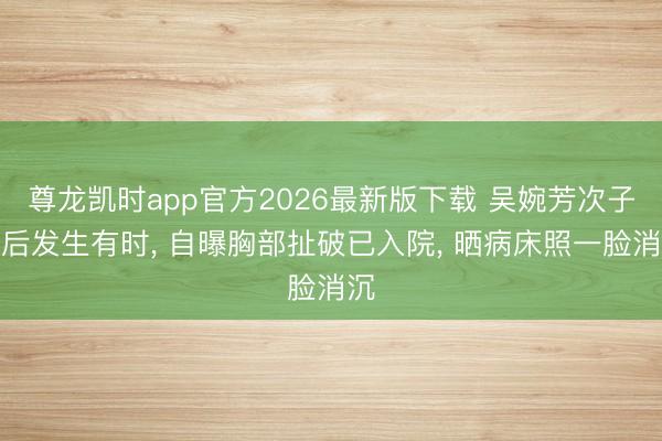 尊龙凯时app官方2026最新版下载 吴婉芳次子婚后发生有时, 自曝胸部扯破已入院, 晒病床照一脸消沉