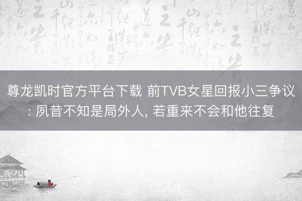 尊龙凯时官方平台下载 前TVB女星回报小三争议: 夙昔不知是局外人, 若重来不会和他往复