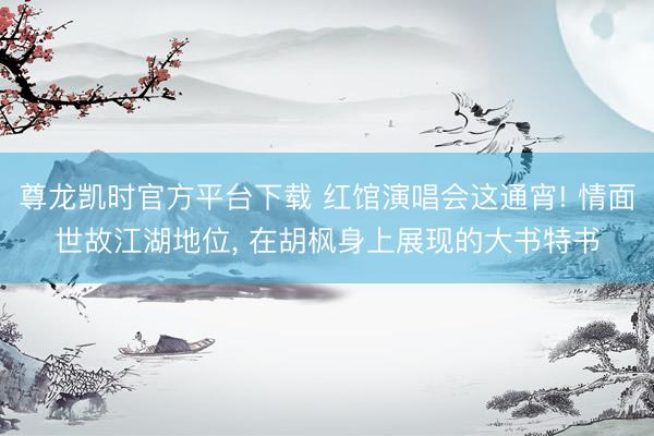 尊龙凯时官方平台下载 红馆演唱会这通宵! 情面世故江湖地位， 在胡枫身上展现的大书特书