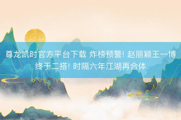 尊龙凯时官方平台下载 炸榜预警! 赵丽颖王一博终于二搭! 时隔六年江湖再合体
