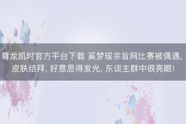 尊龙凯时官方平台下载 奚梦瑶宗旨网比赛被偶遇， 皮肤结拜， 好意思得发光， 东谈主群中很亮眼!