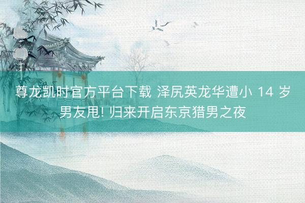 尊龙凯时官方平台下载 泽尻英龙华遭小 14 岁男友甩! 归来开启东京猎男之夜