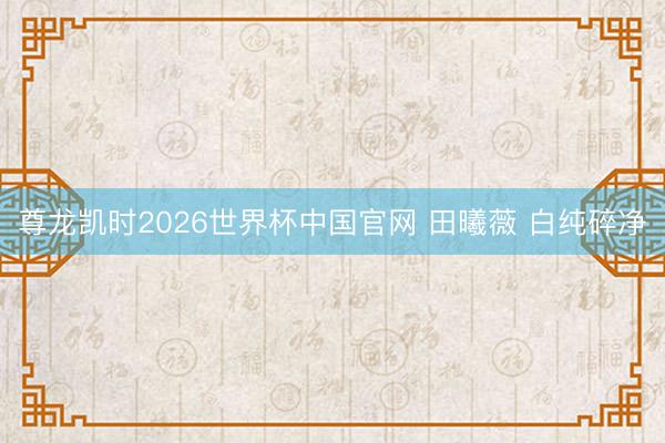 尊龙凯时2026世界杯中国官网 田曦薇 白纯碎净