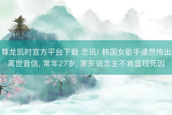 尊龙凯时官方平台下载 悲讯! 韩国女歌手遽然传出离世音信， 常年27岁， 家东说念主不肯显现死因