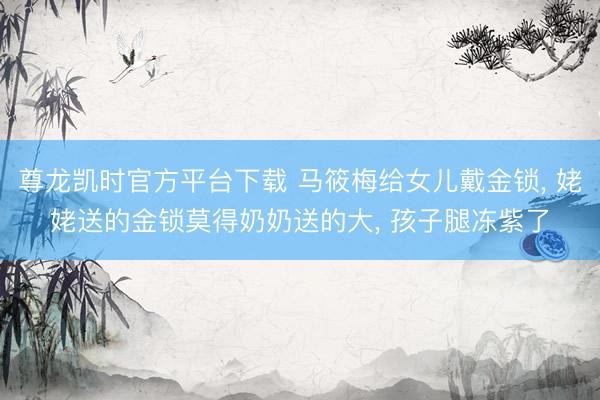 尊龙凯时官方平台下载 马筱梅给女儿戴金锁， 姥姥送的金锁莫得奶奶送的大， 孩子腿冻紫了