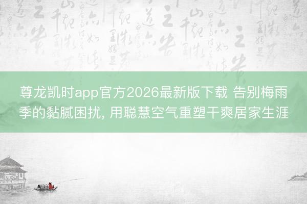 尊龙凯时app官方2026最新版下载 告别梅雨季的黏腻困扰, 用聪慧空气重塑干爽居家生涯