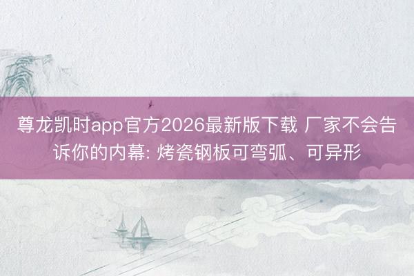 尊龙凯时app官方2026最新版下载 厂家不会告诉你的内幕: 烤瓷钢板可弯弧、可异形
