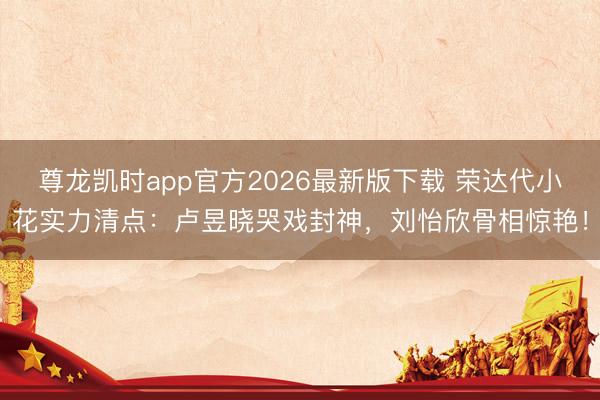 尊龙凯时app官方2026最新版下载 荣达代小花实力清点：卢昱晓哭戏封神，刘怡欣骨相惊艳！