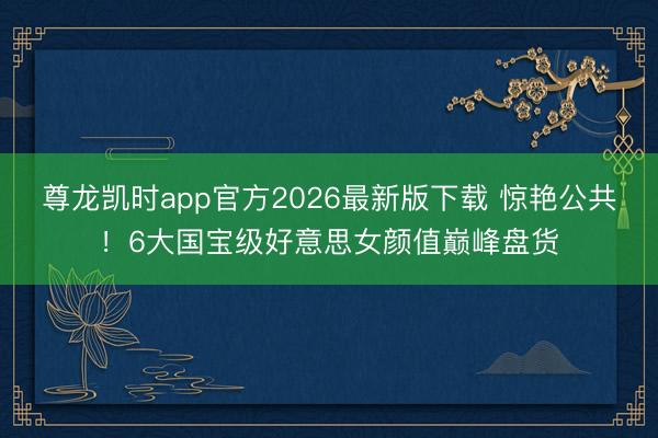 尊龙凯时app官方2026最新版下载 惊艳公共！6大国宝级好意思女颜值巅峰盘货